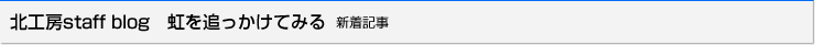 北工房staff blog　虹を追っかけてみる 新着記事